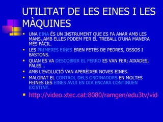 UTILITAT DE LES EINES I LES MÀQUINES UNA  EINA  ÉS UN INSTRUMENT QUE ES FA ANAR AMB LES MANS, AMB ELLES PODEM FER EL TREBALL D’UNA MANERA MÉS FÀCIL. LES  PRIMERES   EINES  EREN FETES DE PEDRES, OSSOS I BASTONS. QUAN ES VA  DESCOBRIR   EL FERRO  ES VAN FER; AIXADES, PALES… AMB L’EVOLUCIÓ VAN APERÈIXER NOVES EINES. MALGRAT EL  CONTROL DELS ORDINADORS  EN MOLTES FEINES LES  EINES AVUI EN DIA ENCARA CONTINUEN EXISTINT. http://video.xtec.cat:8080/ramgen/edu3tv/video/tvc/quemasdit/793275.rm 