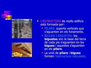L’ESTRUCTURA  de molts edificis està formada per: PILARS:  suports verticals que s’aguanten en els fonaments. BIGUES I BIGUETES:  les  biguetes  són la base del terra de cada pis s’aguanten en les  bigues  i aquestes s’aguanten en els  pilars . La unió de  pilars  i  bigues  formen  l’esctructura reticulada. 
