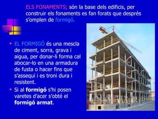 ELS FONAMENTS;  són la base dels edificis, per construir els fonaments es fan forats que després s’omplen de  formigó. EL FORMIGÓ  és una mescla de ciment, sorra, grava i aigua, per donar-li forma cal abocar-lo en una armadura de fusta o hacer fins que s’assequi i es troni dura i resistent. Si al  formigó  s’hi posen varetes d’acer s’obté el  formigó   armat . 