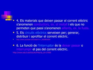 4. Els materials que deixen passar el corrent elèctric s’anomenen  conductors, ex. el metall  i els que no permeten que passi s’anomenen  aïllants, ex. la fusta. 5. Els  circuits elèctrics  serveixen per; generar, distribuir i aprofitar el corrent elèctric. http://www.youtube.com/watch?v=_Ho0JBVVlDA 6. La funció de  l’interruptor  és la  deixar   passar  o  interrumpir  el pas del corrent elèctric. http://www.edu3.cat/Edu3tv/Fitxa?p_id=17009 
