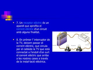 7. Un  receptor   elèctric  és un aparell que aprofita el  corrent   elèctric  d’un circuit amb alguna finalitat. 8. En prémer l’ interruptor de la TV, deixem passar el corrent elèctric, que circula per el cablede la TV que està connectat a l’endoll d’on surt el corrent elèctric que arriba a les nostres cases a través de la instal·lació elèctrica. 