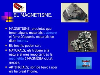EL MAGNETISME. MAGNETISME; propietat que tenen alguns materials  d’atreure  el ferro.D’aquests materials en diem  imants . Els imants poden ser: NATURALS; els trobem a la natura el més important és la  magnetita  ( MAGNÈSIA ciutat grega). ARTIFICIALS; són de ferro i acer els ha creat l’home. 