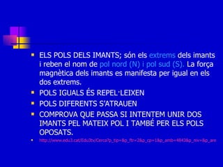 ELS POLS DELS IMANTS; són els  extrems  dels imants i reben el nom de  pol nord (N) i pol sud (S).  La força magnètica dels imants es manifesta per igual en els dos extrems. POLS IGUALS ÉS REPEL·LEIXEN POLS DIFERENTS S’ATRAUEN COMPROVA QUE PASSA SI INTENTEM UNIR DOS IMANTS PEL MATEIX POL I TAMBÉ PER ELS POLS OPOSATS. http://www.edu3.cat/Edu3tv/Cerca?p_tip=&p_ftr=2&p_cp=1&p_amb=4843&p_niv=&p_are=&p_ex=magnetisme+&p_to=&p_alg=&x=19&y=16 
