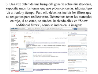 3. Una vez obtenida una búsqueda general sobre nuestro tema,
especificamos los temas que nos piden concretar: idioma, tipo
de artículo y tiempo. Para ello debemos incluir los filtros que
no tengamos para realizar esto. Deberemos tener los marcados
en rojo, si no están, se añaden haciendo click en “Show
additional filters”, como se indica en la imagen:
 