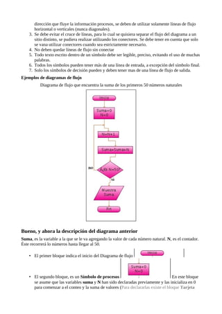dirección que fluye la información procesos, se deben de utilizar solamente líneas de flujo
         horizontal o verticales (nunca diagonales).
    3.   Se debe evitar el cruce de líneas, para lo cual se quisiera separar el flujo del diagrama a un
         sitio distinto, se pudiera realizar utilizando los conectores. Se debe tener en cuenta que solo
         se vana utilizar conectores cuando sea estrictamente necesario.
    4.   No deben quedar líneas de flujo sin conectar
    5.   Todo texto escrito dentro de un símbolo debe ser legible, preciso, evitando el uso de muchas
         palabras.
    6.   Todos los símbolos pueden tener más de una línea de entrada, a excepción del símbolo final.
    7.   Solo los símbolos de decisión pueden y deben tener mas de una línea de flujo de salida.
Ejemplos de diagramas de flujo
            Diagrama de flujo que encuentra la suma de los primeros 50 números naturales




Bueno, y ahora la descripción del diagrama anterior
Suma, es la variable a la que se le va agregando la valor de cada número natural. N, es el contador.
Éste recorrerá lo números hasta llegar al 50.

    • El primer bloque indica el inicio del Diagrama de flujo



    • El segundo bloque, es un Símbolo de procesos                                  En este bloque
      se asume que las variables suma y N han sido declaradas previamente y las inicializa en 0
      para comenzar a el conteo y la suma de valores (Para declararlas existe el bloque Tarjeta
 