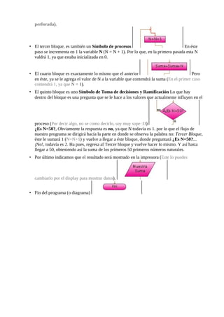 perforada).



• El tercer bloque, es también un Símbolo de procesos                                En éste
  paso se incrementa en 1 la variable N (N = N + 1). Por lo que, en la primera pasada esta N
  valdrá 1, ya que estaba inicializada en 0.


• El cuarto bloque es exactamente lo mismo que el anterior                                 Pero
  en éste, ya se le agrega el valor de N a la variable que contendrá la suma (En el primer caso
  contendrá 1, ya que N = 1).
• El quinto bloque es uno Símbolo de Toma de decisiones y Ramificación Lo que hay
  dentro del bloque es una pregunta que se le hace a los valores que actualmente influyen en el




  proceso (Por decir algo, no se como decirlo, soy muy sope :D)
  ¿Es N=50?, Obviamente la respuesta es no, ya que N todavía es 1. por lo que el flujo de
  nuestro programa se dirigirá hacía la parte en donde se observa la palabra no: Tercer Bloque,
  éste le sumará 1 (N=N+1) y vuelve a llegar a éste bloque, donde preguntará ¿Es N=50?...
  ¡No!, todavía es 2. Ha pues, regresa al Tercer bloque y vuelve hacer lo mismo. Y así hasta
  llegar a 50, obteniendo así la suma de los primeros 50 primeros números naturales.
• Por último indicamos que el resultado será mostrado en la impresora (Este lo puedes



  cambiarlo por el display para mostrar datos).


• Fin del programa (o diagrama)
 
