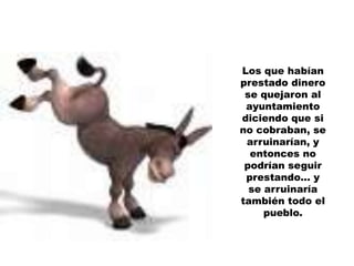 Los que habían prestado dinero se quejaron al ayuntamiento diciendo que sino cobraban, se arruinarían, y entonces no podrían seguir prestando… yse arruinaría también todo el pueblo.