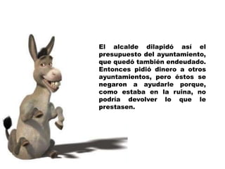 El alcalde dilapidó así el presupuesto del ayuntamiento, que quedó también endeudado. Entonces pidió dinero a otros ayuntamientos, pero éstos se negaron a ayudarle porque, como estaba en la ruina, no podría devolver lo que le prestasen.