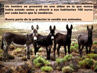 Un hombre se presentó en una aldea en la que nunca había estado antes y ofreció a sus habitantes 100 euros por cada burro que le vendieran.Buena parte de la población le vendió sus animales.