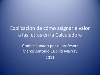 Explicación de cómo asignarle valor a las letras en la Calculadora Confeccionado por el profesor: Marco Antonio Cubillo Murray 2011 