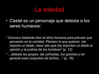 La soledad Castel es un personaje que detesta a los seres humanos: “  Conozco bastante bien el alma humana para preveer que pensarán en la vanidad. Piensen lo que quieran: me importa un bledo, hace rato que me importan un bledo la opinión y la justicia de los hombres”  (p. 13) “ … detesto los grupos, las cofradías, los gremios y en general esos conjuntos de bichos…”  (p. 19) 
