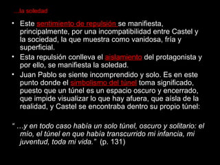 … la soledad Este  sentimiento de repulsión  se manifiesta, principalmente, por una incompatibilidad entre Castel y la sociedad, la que muestra como vanidosa, fría y superficial.  Esta repulsión conlleva el  aislamiento  del protagonista y por ello, se manifiesta la soledad. Juan Pablo se siente incomprendido y solo. Es en este punto donde el  simbolismo del túnel  toma significado, puesto que un túnel es un espacio oscuro y encerrado, que impide visualizar lo que hay afuera, que aísla de la realidad, y Castel se encontraba dentro su propio túnel: “ … y en todo caso había un solo túnel, oscuro y solitario: el mío, el túnel en que había transcurrido mi infancia, mi juventud, toda mi vida.”  (p. 131) 