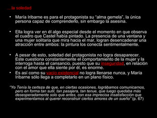 … la soledad María Iribarne es para el protagonista su “alma gemela”, la única persona capaz de comprenderlo, sin embargo la asesina. Ella logra ver en él algo especial desde el momento en que observa el cuadro que Castel había pintado. La presencia de una ventana y una mujer solitaria que mira hacia el mar, logran desencadenar una atracción entre ambos: la pintura los conecta sentimentalmente.  A pesar de esto, soledad del protagonista no logra desaparecer. Este cuestiona constantemente el comportamiento de la mujer y la interroga hasta el cansancio, puesto que su  inseguridad , en relación con el amor que ella siente por él, es enorme.  Es así como su  vacío existencial  no logra llenarse nunca, y María Iribarne sólo llega a completarlo en un plano físico. “ Yo Tenía la certeza de que, en ciertas ocasiones, lográbamos comunicarnos, pero en forma tan sutil, tan pasajera, tan tenue, que luego quedaba más desesperadamente solo que antes, con esa imprecisa insatisfacción que experimentamos al querer reconstruir ciertos amores de un sueño”  (p. 67) 