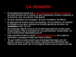 La obsesión El protagonistas posee una  personalidad obsesiva  y  descontrolada . No tiene dominio de sí mismo, lo que, finalmente, lo llevó a asesinar a la persona, que, se supone, más quería.  Su gran obsesión era conseguir “el amor verdadero” de María: “… le agarraba los brazos como con tenazas, se los retorcía y le clavaba la mirada en sus ojos, tratando de forzarle garantías de amor, de  verdadero  amor” (p. 67) Sin embargo, María nunca le da la total seguridad de amarlo como Castel espera. Ella lo mantiene en una permanente “cuerda floja”, en una incertidumbre detestable para él. Esta situación lo lleva a sentir  celos descontrolados , los cuales lo perturban y persiguen hasta que mata a María. Es por medio de esta acción que el protagonista logra, por así decirlo, sacarse un peso de encima, liberarse del sufrimiento que Iribarne le hace sentir por no entregarle todo lo que él espera de ella.  