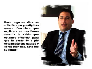 Hace algunos días se solicitó a un prestigioso asesor financiero que explicara de una forma sencilla la crisis que estamos viviendo, para que la gente de a pie entendiese sus causas y consecuencias. Este fue su relato: 