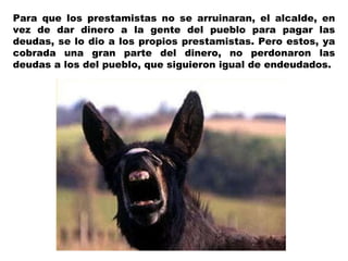 Para que los prestamistas no se arruinaran, el alcalde, en vez de dar dinero a la gente del pueblo para pagar las deudas, se lo dio a los propios prestamistas. Pero estos, ya cobrada una gran parte del dinero, no perdonaron las deudas a los del pueblo, que siguieron igual de endeudados. 