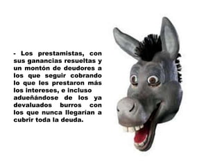 - Los prestamistas, con sus ganancias resueltas y un montón de deudores a los que seguir cobrando lo que les prestaron más los intereses, e incluso adueñándose de los ya devaluados burros con los que nunca llegarían a cubrir toda la deuda. 