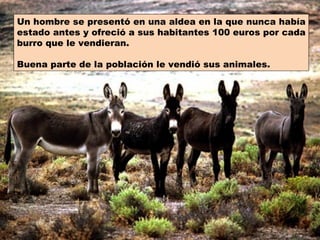 Un hombre se presentó en una aldea en la que nunca había
estado antes y ofreció a sus habitantes 100 euros por cada
burro que le vendieran.

Buena parte de la población le vendió sus animales.
 