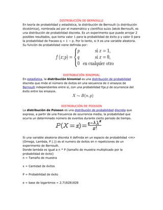 DISTRIBUCIÓN DE BERNOULLI
En teoría de probabilidad y estadística, la distribución de Bernoulli (o distribución
dicotómica), nombrada así por el matemático y científico suizo Jakob Bernoulli, es
una distribución de probabilidad discreta. Es un experimento que puede arrojar 2
posibles resultados, que toma valor 1 para la probabilidad de éxito p y valor 0 para
la probabilidad de fracaso q = 1 − p. Por lo tanto, si X es una variable aleatoria.
Su función de probabilidad viene definida por:




                             DISTRIBUCIÓN BINOMIAL
En estadística, la distribución binomial es una distribución de probabilidad
discreta que mide el número de éxitos en una secuencia de n ensayos de
Bernoulli independientes entre sí, con una probabilidad fija p de ocurrencia del
éxito entre los ensayos.




                            DISTRIBUCIÓN DE POISSON
La distribución de Poisson es una distribución de probabilidad discreta que
expresa, a partir de una frecuencia de ocurrencia media, la probabilidad que
ocurra un determinado número de eventos durante cierto periodo de tiempo.




Si una variable aleatoria discreta X definida en un espacio de probabilidad <m>
(Omega, Lambda, P (.)) es el numero de éxitos en n repeticiones de un
experimento de Bernoulli.
Donde lambda es igual a n * P (tamaño de muestra multiplicado por la
probabilidad de éxito)
n = Tamaño de muestra

x = Cantidad de éxitos

P = Probabilidad de éxito

e = base de logaritmos = 2.718281828
 