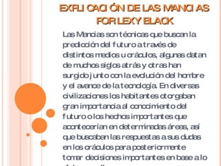 EXPLICACIÓN DE LAS MANCIAS POR LEXY BLACK Las Mancias son técnicas que buscan la predicción del futuro a través de distintos medios u oráculos, algunas datan de muchos siglos atrás y otras han surgido junto con la evolución del hombre y el avance de la tecnología. En diversas civilizaciones los habitantes otorgaban gran importancia al conocimiento del futuro o los hechos importantes que acontecerían en determinadas áreas, así que buscaban las respuestas a sus dudas en los oráculos para posteriormente tomar decisiones importantes en base a lo dicho por ellos. 