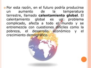 Por esta razón, en el futuro podría producirse un aumento de la temperatura terrestre, llamado calentamiento global. El calentamiento global es un problema complicado, afecta a todo el mundo y se entremezcla con cuestiones difíciles como la pobreza, el desarrollo económico y el crecimiento demográfico.