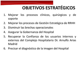 OBJETIVOS ESTRATÉGICOS
1. Mejorar los procesos clínicos, quirúrgicos y de
soporte
2. Mejorar los procesos de Gestión Estratégica de RRHH
3. Disminuir las brechas operacionales
4. Asegurar la Gobernanza del Hospital
5. Recuperar la Confianza de los usuarios internos y
externos del Complejo Hospitalario Dr. Arnulfo Arias
Madrid
6. Precisar el diagnóstico de la imagen del Hospital
 