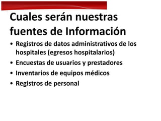 Cuales serán nuestras
fuentes de Información
• Registros de datos administrativos de los
hospitales (egresos hospitalarios)
• Encuestas de usuarios y prestadores
• Inventarios de equipos médicos
• Registros de personal
 