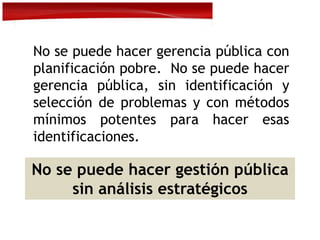 No se puede hacer gerencia pública con
planificación pobre. No se puede hacer
gerencia pública, sin identificación y
selección de problemas y con métodos
mínimos potentes para hacer esas
identificaciones.
No se puede hacer gestión pública
sin análisis estratégicos
 