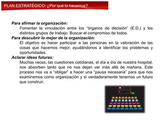 Para afirmar la organización:
Fomentar la vinculación entre los “órganos de decisión” (E.D.) y los
distintos grupos de trabajo. Buscar el compromiso de todos.
Para descubrir lo mejor de la organización:
El objetivo es hacer participar a las personas en la valoración de las
cosas que hacemos mejor, ayudándonos a identificar los problemas y
oportunidades.
Aclarar ideas futuras:
Muchas veces, las cuestiones cotidianas, el día a día de nuestra hospital,
nos absorben tanto que no nos dejan ver más allá de mañana. Este
proceso nos va a “obligar” a hacer una “pausa necesaria” para que nos
examinemos como organización y si verdaderamente tenemos un futuro
que construir.
PLAN ESTRATÉGICO: ¿Por qué lo hacemos?
 