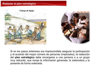 Redactar el plan estratégico
Si en los pasos anteriores era imprescindible asegurar la participación
y el acuerdo del mayor número de personas (implicados), la redacción
del plan estratégico debe encargarse a una persona o a un grupo
muy reducido, que recoja la información generada, la sistematice y la
presente de forma ordenada.
 