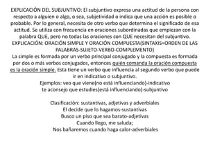 EXPLICACIÓN DEL SUBJUNTIVO: El subjuntivo expresa una actitud de la persona con
respecto a alguien o algo, o sea, subjetividad o indica que una acción es posible o
probable. Por lo general, necesita de otro verbo que determina el significado de esa
actitud. Se utiliza con frecuencia en oraciones subordinadas que empiezan con la
palabra QUE, pero no todas las oraciones con QUE necesitan del subjuntivo.
EXPLICACIÓN: ORACIÓN SIMPLE Y ORACIÓN COMPUESTA(SINTAXIS=ORDEN DE LAS
PALABRAS-SUJETO-VERBO-COMPLEMENTO)
La simple es formada por un verbo principal conjugado y la compuesta es formada
por dos o más verbos conjugados, entonces quién comanda la oración compuesta
es la oración simple. Esta tiene un verbo que influencia al segundo verbo que puede
ir en indicativo o subjuntivo.
Ejemplos: veo que viene(no está influenciando)-indicativo
te aconsejo que estudies(está influenciando)-subjuntivo
Clasificación: sustantivas, adjetivas y adverbiales
El decide que lo hagamos-sustantivas
Busco un piso que sea barato-adjetivas
Cuando llego, me saluda;
Nos bañaremos cuando haga calor-adverbiales
 