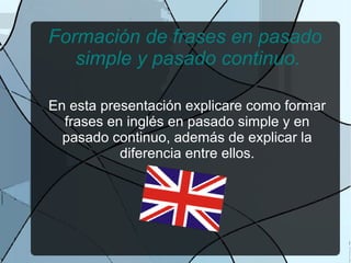 Formación de frases en pasado
   simple y pasado continuo.

En esta presentación explicare como formar
  frases en inglés en pasado simple y en
  pasado continuo, además de explicar la
           diferencia entre ellos.
 