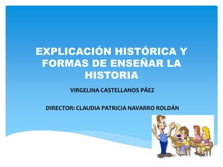 EXPLICACIÓN HISTÓRICA Y 
FORMAS DE ENSEÑAR LA 
HISTORIA 
VIRGELINA CASTELLANOS PÁEZ 
DIRECTOR: CLAUDIA PATRICIA NAVARRO ROLDÁN 
 