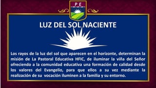Los rayos de la luz del sol que aparecen en el horizonte, determinan la
misión de La Pastoral Educativa HFIC, de iluminar la viña del Señor
ofreciendo a la comunidad educativa una formación de calidad desde
los valores del Evangelio, para que ellos a su vez mediante la
realización de su vocación iluminen a la familia y su entorno.
LUZ DEL SOL NACIENTE
 