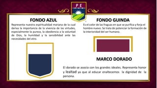 FONDO AZUL FONDO GUINDA
MARCO DORADO
Representa nuestra espiritualidad mariana de la cual
deriva la importancia de la vivencia de las virtudes,
especialmente la pureza, la obediencia a la voluntad
de Dios, la humildad y la sensibilidad ante las
necesidades del otro.
Es el color de las fraguas en que se purifica y forja el
hombre nuevo. Se trata de potenciar la formación de
la interioridad del ser humano.
El dorado se asocia con los grandes ideales. Representa honor
y lealtad ya que al educar enaltecemos la dignidad de la
persona.
 