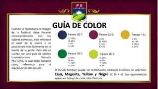 GUÍA DE COLORCuando se reproduzca la imagen
de la Pastoral, debe hacerse
consistentemente con los
colores correctos, esto reforzará
el valor de la marca y se
posicionará más fácilmente en la
mente de la gente. Para ello se
cuenta con una guía de colores
internacionales llamada
PANTONE, la cual debe tomarse
como referencia para la
reproducción del escudo.
El escudo también puede ser reproducido mediante 4 colores de selección:
Cian, Magenta, Yellow y Negro (C M Y K). Sus equivalencias
aparecen debajo de cada color Pantone.
 