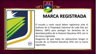 MARCA REGISTRADA
El escudo y razón social deben registrarse ante el
Instituto de la Propiedad Industrial de cada País (en
México, IMPI) para proteger los derechos de la
identidad gráfica de la Pastoral Educativa HFIC con la
de marca registrada.
Asegúrese de que todas las aplicaciones tengan el
escudo de La Pastoral Educativa HFIC con la marca
registrada.
 