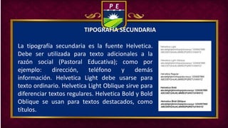 TIPOGRAFÍA SECUNDARIA
La tipografía secundaria es la fuente Helvetica.
Debe ser utilizada para texto adicionales a la
razón social (Pastoral Educativa); como por
ejemplo: dirección, teléfono y demás
información. Helvetica Light debe usarse para
texto ordinario. Helvetica Light Oblique sirve para
diferenciar textos regulares. Helvetica Bold y Bold
Oblique se usan para textos destacados, como
títulos.
 