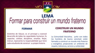 LEMA
FORMAR
Sinónimo de Educar, es el principal y esencial
desarrollo de todas las capacidades humanas: Es
capacitar, civilizar, disciplinar, enseñar, forjar,
instruir, representa la responsabilidad que tiene
cada estudiante de construir su propia historia.
CONSTRUIR UN MUNDO
FRATERNO
La Comunidad Educativa, junto con todos
los hombres de buena voluntad; están
llamados a construir un mundo más fraterno
y evangélico, propiciando un ambiente de
respeto, tolerancia, servicio y solidaridad.
 
