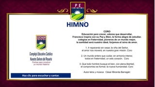 HIMNO
CORO
Educación para crecer, valores que desarrollar,
Francisco inspira con su Paz y Bien, la forma alegre de estudiar.
colegios en fraternidad, pioneros de un mundo mejor,
la santidad será nuestro ideal, forjamos el reino de amor.
1. Ir reparando sin cesar, la viña del Señor,
el amor nos moverá, en nuestra gran misión. Coro
2. Un mundo entero que cuidar, en armonía interior,
todos en fraternidad, un solo corazón. Coro
3. Que todo hombre busque el bien, con plena libertad,
el compromiso es formar, la nueva humanidad. Coro
Autor letra y música: César Miranda Barragán
Haz clic para escuchar y cantar.
 