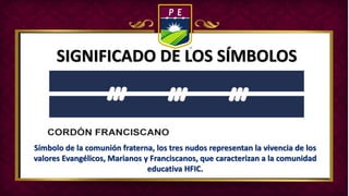SIGNIFICADO DE LOS SÍMBOLOS
Símbolo de la comunión fraterna, los tres nudos representan la vivencia de los
valores Evangélicos, Marianos y Franciscanos, que caracterizan a la comunidad
educativa HFIC.
 