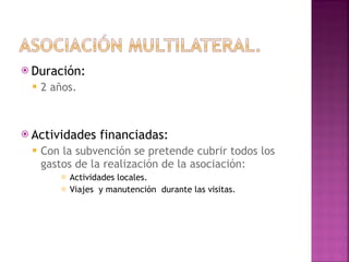 Duración: 2 años. Actividades financiadas: Con la subvención se pretende cubrir todos los gastos de la realización de la asociación: Actividades locales. Viajes  y manutención  durante las visitas.  