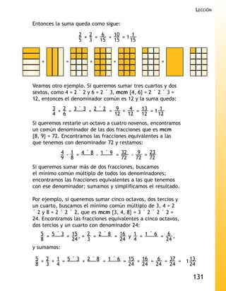 LECCIÓN

Entonces la suma queda como sigue:

                   2 + 2 = 6 + 10 = 1 1
                   5 3 15      15    15



   +          =        +         =                   =



Veamos otro ejemplo. Si queremos sumar tres cuartos y dos
sextos, como 4 = 2 ´ 2 y 6 = 2 ´ 3, mcm {4, 6} = 2 ´ 2 ´ 3 =
12, entonces el denominador común es 12 y la suma queda:
        3 + 2 = 3 ´ 3 + 2 ´ 2 = 9 + 4 = 13 = 1 1
        4 6                     12 12   12    12
Si queremos restarle un octavo a cuatro novenos, encontramos
un común denominador de las dos fracciones que es mcm
{8, 9} = 72. Encontramos las fracciones equivalentes a las
que tenemos con denominador 72 y restamos:
             4 - 1 = 4 ´ 8 - 1 ´ 9 = 32 - 9 = 23
             9 8                     72   72  72
Si queremos sumar más de dos fracciones, buscamos
el mínimo común múltiplo de todos los denominadores;
encontramos las fracciones equivalentes a las que tenemos
con ese denominador; sumamos y simplificamos el resultado.

Por ejemplo, si queremos sumar cinco octavos, dos tercios y
un cuarto, buscamos el mínimo común múltiplo de 3, 4 = 2
´ 2 y 8 = 2 ´ 2 ´ 2, que es mcm {3, 4, 8} = 3 ´ 2 ´ 2 ´ 2 =
24. Encontramos las fracciones equivalentes a cinco octavos,
dos tercios y un cuarto con denominador 24:
   5 = 5 ´ 3 = 15 , = 2 = 2 ´ 8 = 16 y 1 = 1 ´ 6 = 6 ,
   8           24     3           24   4           24
y sumamos:

 5 + 2 + 1 = 5 ´ 3 + 2 ´ 8 = 1 ´ 6 = 15 + 16 = 6 = 37 = 1 13
 8 3 4                               24   24   24  24     24

                                                               131
 