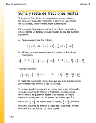GUÍA   DE   MATEMÁTICAS I                                                      LECCIÓN 12



                Suma y resta de fracciones mixtas
                Si sumamos fracciones mixtas podemos sumar primero
                los enteros y luego las fracciones o convertir los enteros
                en fracciones, sumar y simplificar el resultado.

                Por ejemplo, si queremos sumar tres enteros un medio y
                cinco enteros un tercio, se puede hacer de las dos maneras
                siguientes:

                a) Sumamos primero los enteros:

                            31 + 51 = 8 + 1 + 1 = 8 3 + 2 = 8 + 5 = 85
                             2    3       2   3     6 6         6    6

                b) O bien, primero convertimos los enteros a fracciones
                   impropias:

                3 1 = 3 ´ 2 + 1 = 6 + 1 = 7 y 5 1 = 5 ´ 3 + 1 = 15 + 1 = 16
                  2           2   2   2   2     3           3    3   3    3

                Y luego sumamos:

                  3 1 + 5 1 = 7 + 16 = 3 ´     + 16 ´   = 21 + 32 = 53 = 8 5
                    2     3 2      3                       6    6    6     6

                Si restamos fracciones mixtas hay que ver si se pueden restar
                por separado los enteros y las fracciones.

                Si la fracción del sustraendo es menor que la del minuendo,
                restamos enteros de enteros y fracciones de fracciones.
                Por ejemplo, si queremos restar tres enteros un medio
                menos un entero un t ercio, como 1 es menor que 3 y
                un tercio, 1 = 3 , es menor que un medio, 1 = 2 , primero
                            3 6                             2 6
                restamos enteros de enteros y luego las fracciones. Al final
                sumamos los resultados. La resta queda:


  132
 