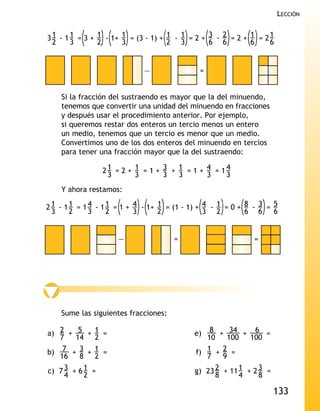 LECCIÓN


3 1 - 1 1 = 3 + 1 - 1+ 1 = (3 - 1) + 1 - 1 = 2 + 3 - 2 = 2 + 1 = 2 1
  2     3       2      3             2 3         6 6         6     6


                             —                =


    Si la fracción del sustraendo es mayor que la del minuendo,
    tenemos que convertir una unidad del minuendo en fracciones
    y después usar el procedimiento anterior. Por ejemplo,
    si queremos restar dos enteros un tercio menos un entero
    un medio, tenemos que un tercio es menor que un medio.
    Convertimos uno de los dos enteros del minuendo en tercios
    para tener una fracción mayor que la del sustraendo:

                 21 = 2 + 1 = 1 + 3 + 1 = 1 + 4 = 14
                  3       3       3   3       3    3
    Y ahora restamos:

2 1 - 1 1 = 1 4 - 1 1 = 1 + 4 - 1+ 1 = (1 - 1) + 4 - 1 = 0 + 8 - 3 = 5
  3     2     3     2       3      2             3 2         6 6     6


                     —                =                       =




    Sume las siguientes fracciones:

a) 2 + 5 + 1 =                              e)  8 + 34 + 6 =
   7    14 2                                   10    100    100
b) 7 + 3 + 1 =                              f) 1 + 2 =
   16    8 2                                   7    9
c) 7 3 + 6 1 =                              g) 23 2 + 11 1 + 2 3 =
     4     2                                      8      4     8

                                                                     133
 