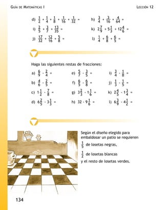 GUÍA   DE   MATEMÁTICAS I                                                    LECCIÓN 12


                 d) 1 + 1 + 1 + 1 + 1 =           h) 3 + 3 + 4 =
                    2 4 8       16  32               4    16    64
                 i) 2 + 3 + 13 =                  k) 2 7 + 5 1 + 12 4 =
                    5   7   35                         9     3      6
                 j) 17 + 12 + 5 =                 l) 1 + 6 + 6 =
                    32   16 8                        4    8    5




                Haga las siguientes restas de fracciones:

                a) 6 - 2 =             e) 5 - 3 =           i) 3 - 1 =
                    9 4                   7 5                  4 8
                b) 4 - 2 =             f) 6 - 6 =           j) 1 - 1 =
                    6 5                   5 8                  3 5
                c) 1 1 - 7 =           g) 3 2 - 1 1 =       k) 2 4 - 1 3 =
                     2 8                    3     6              5     4
                d) 6 2 - 3 1 =         h) 32 - 9 1 =        l) 6 3 - 4 1 =
                     5     3                     6               9     2




                                            Según el diseño elegido para
                                            embaldosar un patio se requieren
                                            1 de losetas negras,
                                            5
                                            1 de losetas blancas
                                            2
                                            y el resto de losetas verdes.




  134
 