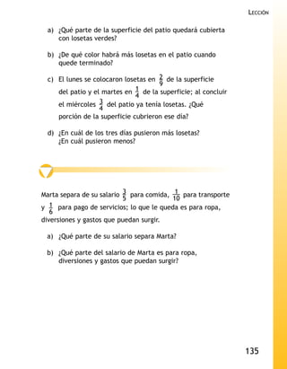 LECCIÓN

 a) ¿Qué parte de la superficie del patio quedará cubierta
    con losetas verdes?

 b) ¿De qué color habrá más losetas en el patio cuando
    quede terminado?

 c) El lunes se colocaron losetas en 2 de la superficie
                                      9
    del patio y el martes en  1 de la superficie; al concluir
                              4
    el miércoles  3 del patio ya tenía losetas. ¿Qué
                  4
    porción de la superficie cubrieron ese día?

 d) ¿En cuál de los tres días pusieron más losetas?
    ¿En cuál pusieron menos?




Marta separa de su salario 3 para comida, 1 para transporte
                           5              10
y 1 para pago de servicios; lo que le queda es para ropa,
   6
diversiones y gastos que puedan surgir.

 a) ¿Qué parte de su salario separa Marta?

 b) ¿Qué parte del salario de Marta es para ropa,
    diversiones y gastos que puedan surgir?




                                                                135
 