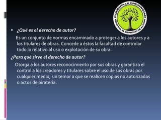 ¿Qué es el derecho de autor? Es un conjunto de normas encaminado a proteger a los autores y a los titulares de obras. Concede a éstos la facultad de controlar todo lo relativo al uso o explotación de su obra. ¿Para qué sirve el derecho de autor? Otorga a los autores reconocimiento por sus obras y garantiza el control a los creadores y titulares sobre el uso de sus obras por cualquier medio, sin temor a que se realicen copias no autorizadas o actos de piratería. 