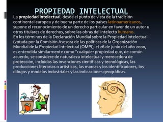 La  propiedad intelectual , desde el punto de vista de la tradición continental europea y de buena parte de los países  latinoamericanos , supone el reconocimiento de un derecho particular en favor de un autor u otros titulares de derechos, sobre las obras del intelecto  humano . En los términos de la Declaración Mundial sobre la Propiedad Intelectual (votada por la Comisión Asesora de las políticas de la Organización Mundial de la Propiedad Intelectual (OMPI), el 26 de junio del año 2000, es entendida similarmente como "cualquier propiedad que, de común acuerdo, se considere de naturaleza intelectual y merecedora de protección, incluidas las invenciones científicas y tecnológicas, las producciones literarias o artísticas, las marcas y los identificadores, los dibujos y modelos industriales y las indicaciones geográficas. 