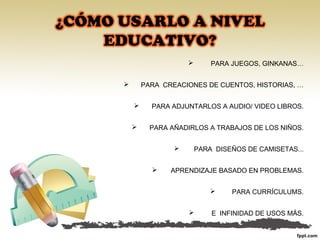  PARA JUEGOS, GINKANAS…
PARA CREACIONES DE CUENTOS, HISTORIAS, …
PARA ADJUNTARLOS A AUDIO/ VIDEO LIBROS.
PARA AÑADIRLOS A TRABAJOS DE LOS NIÑOS.
PARA DISEÑOS DE CAMISETAS...
APRENDIZAJE BASADO EN PROBLEMAS.
PARA CURRÍCULUMS.
E INFINIDAD DE USOS MÁS.